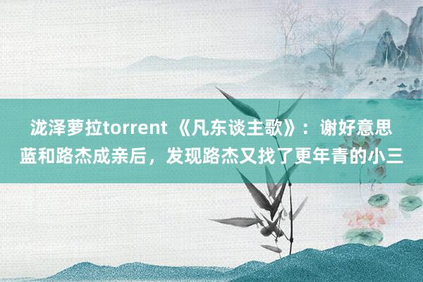 泷泽萝拉torrent 《凡东谈主歌》：谢好意思蓝和路杰成亲后，发现路杰又找了更年青的小三