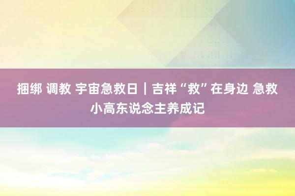 捆绑 调教 宇宙急救日｜吉祥“救”在身边 急救小高东说念主养成记