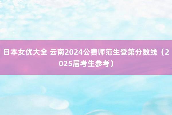 日本女优大全 云南2024公费师范生登第分数线（2025届考生参考）