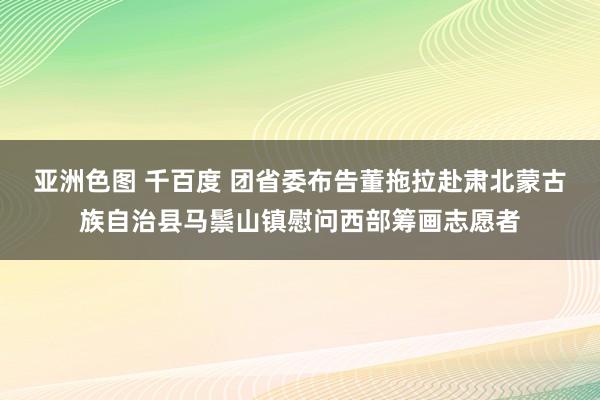 亚洲色图 千百度 团省委布告董拖拉赴肃北蒙古族自治县马鬃山镇慰问西部筹画志愿者