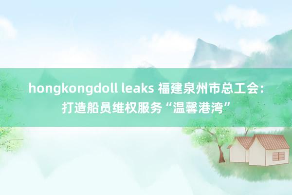 hongkongdoll leaks 福建泉州市总工会：打造船员维权服务“温馨港湾”