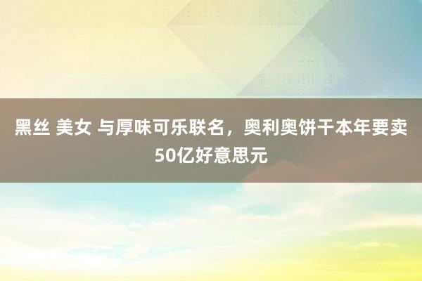 黑丝 美女 与厚味可乐联名，奥利奥饼干本年要卖50亿好意思元