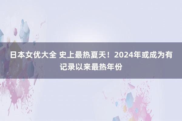 日本女优大全 史上最热夏天！2024年或成为有记录以来最热年份