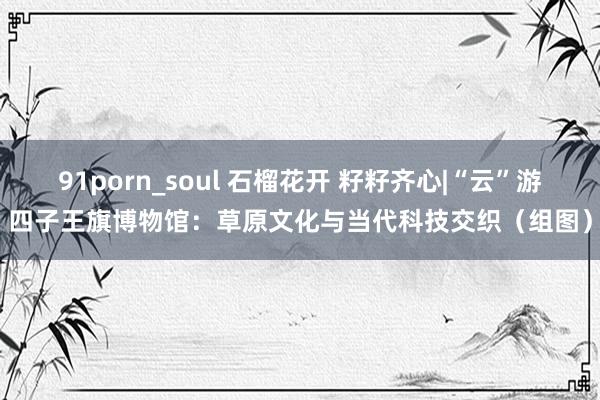 91porn_soul 石榴花开 籽籽齐心|“云”游四子王旗博物馆：草原文化与当代科技交织（组图）