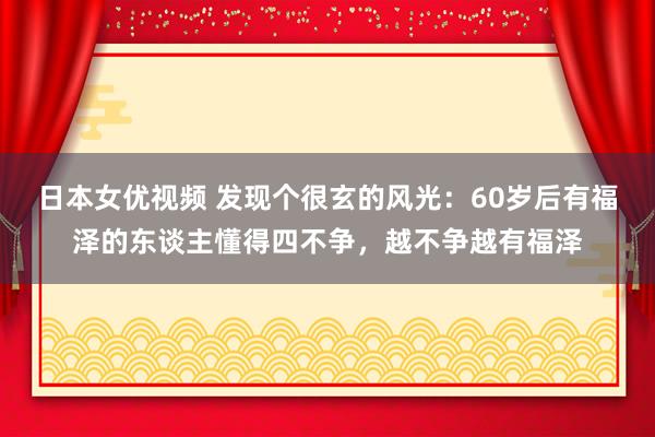 日本女优视频 发现个很玄的风光：60岁后有福泽的东谈主懂得四不争，越不争越有福泽