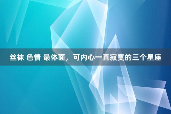 丝袜 色情 最体面，可内心一直寂寞的三个星座