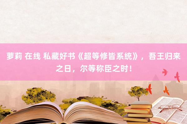 萝莉 在线 私藏好书《超等修皆系统》，吾王归来之日，尔等称臣之时！