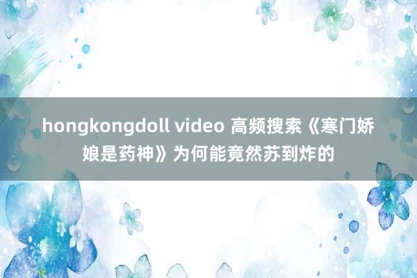 hongkongdoll video 高频搜索《寒门娇娘是药神》为何能竟然苏到炸的