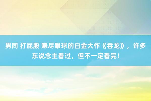 男同 打屁股 赚尽眼球的白金大作《吞龙》，许多东说念主看过，但不一定看完！