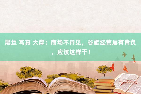 黑丝 写真 大摩：商场不待见，谷歌经管层有背负，应该这样干！