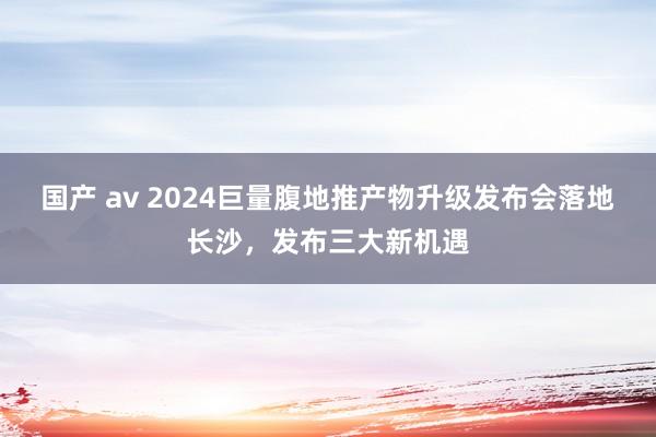 国产 av 2024巨量腹地推产物升级发布会落地长沙，发布三大新机遇