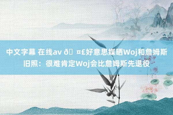 中文字幕 在线av 🤣好意思媒晒Woj和詹姆斯旧照：很难肯定Woj会比詹姆斯先退役