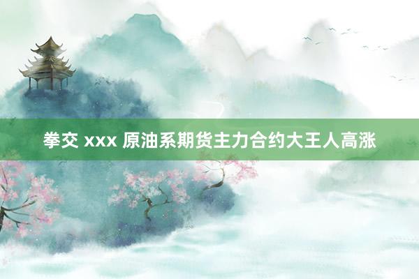 拳交 xxx 原油系期货主力合约大王人高涨