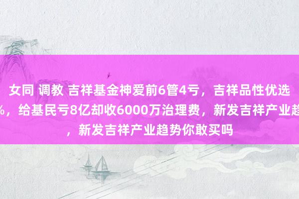 女同 调教 吉祥基金神爱前6管4亏，吉祥品性优选2年多亏44%，给基民亏8亿却收6000万治理费，新发吉祥产业趋势你敢买吗