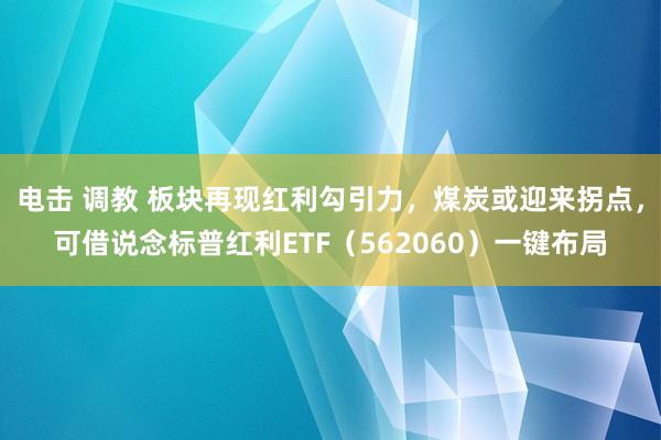 电击 调教 板块再现红利勾引力，煤炭或迎来拐点，可借说念标普红利ETF（562060）一键布局