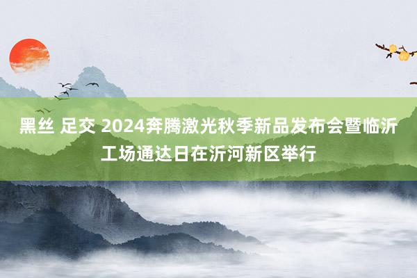 黑丝 足交 2024奔腾激光秋季新品发布会暨临沂工场通达日在沂河新区举行