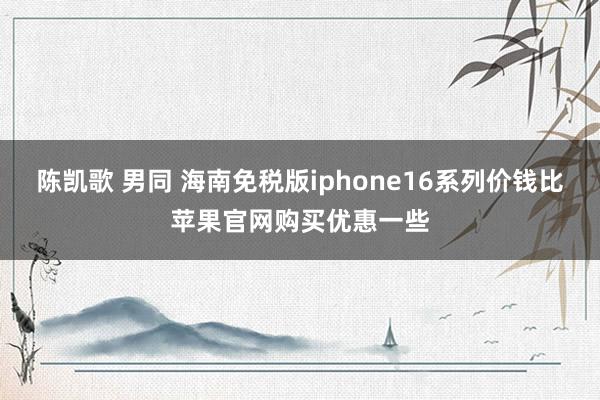 陈凯歌 男同 海南免税版iphone16系列价钱比苹果官网购买优惠一些