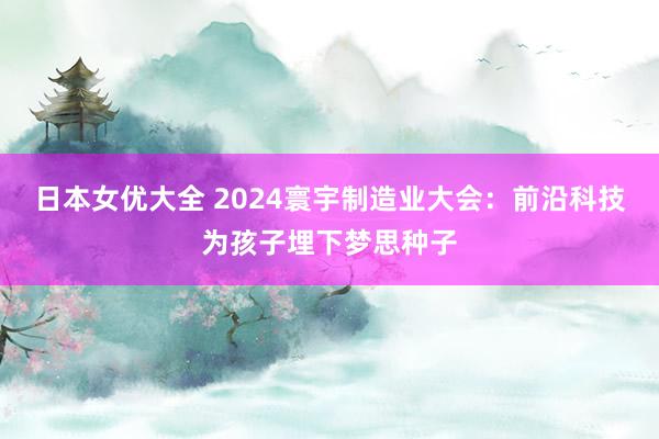 日本女优大全 2024寰宇制造业大会：前沿科技为孩子埋下梦思种子