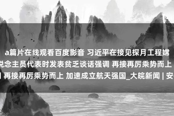 a篇片在线观看百度影音 习近平在接见探月工程嫦娥六号任务参研参试东说念主员代表时发表贫乏谈话强调 再接再厉乘势而上 加速成立航天强国_大皖新闻 | 安徽网