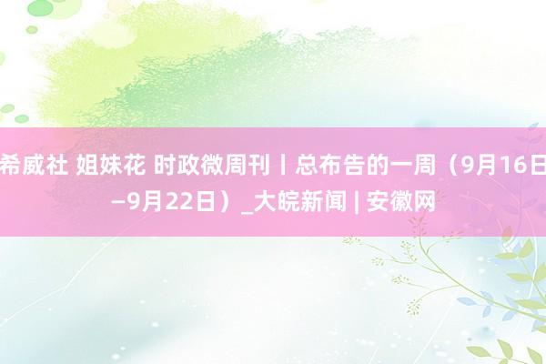 希威社 姐妹花 时政微周刊丨总布告的一周（9月16日—9月22日）_大皖新闻 | 安徽网