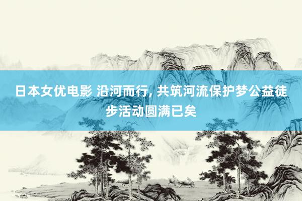 日本女优电影 沿河而行， 共筑河流保护梦公益徒步活动圆满已矣