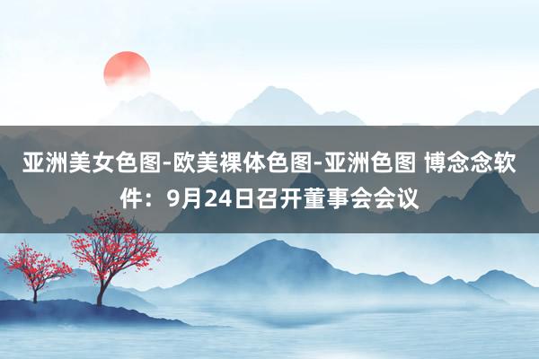 亚洲美女色图-欧美裸体色图-亚洲色图 博念念软件：9月24日召开董事会会议