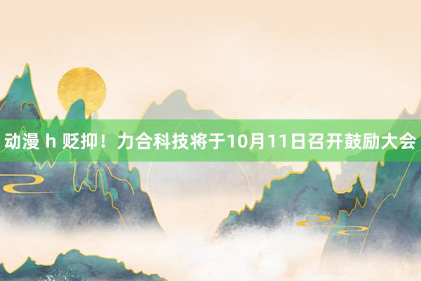 动漫 h 贬抑！力合科技将于10月11日召开鼓励大会