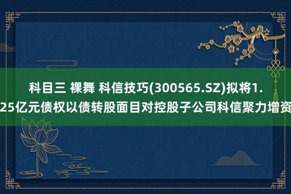 科目三 裸舞 科信技巧(300565.SZ)拟将1.25亿元债权以债转股面目对控股子公司科信聚力增资