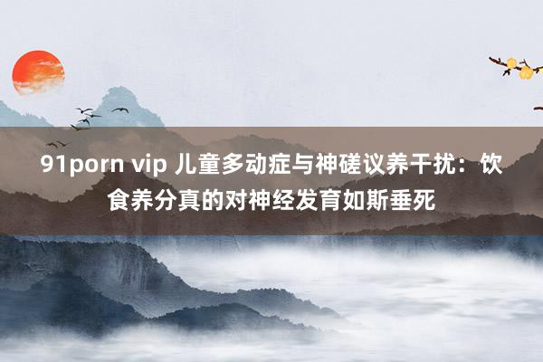 91porn vip 儿童多动症与神磋议养干扰：饮食养分真的对神经发育如斯垂死