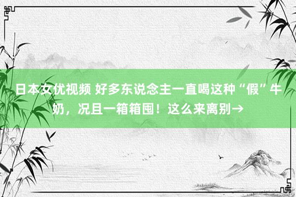 日本女优视频 好多东说念主一直喝这种“假”牛奶，况且一箱箱囤！这么来离别→