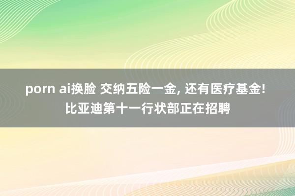 porn ai换脸 交纳五险一金， 还有医疗基金! 比亚迪第十一行状部正在招聘