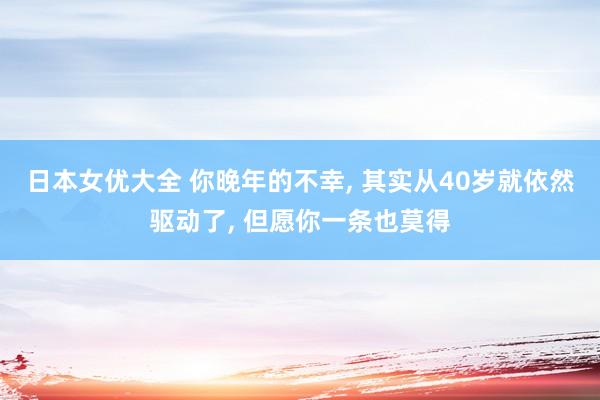 日本女优大全 你晚年的不幸， 其实从40岁就依然驱动了， 但愿你一条也莫得