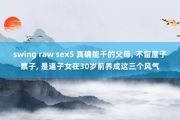 swing raw sex5 真确能干的父母， 不留屋子票子， 是逼子女在30岁前养成这三个风气