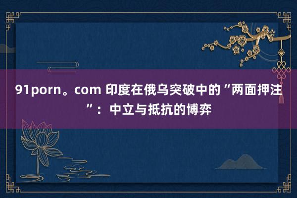 91porn。com 印度在俄乌突破中的“两面押注”：中立与抵抗的博弈