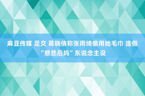 麻豆传媒 足交 葛晓倩称张雨绮偷用她毛巾 造假“慈悲后妈”东说念主设