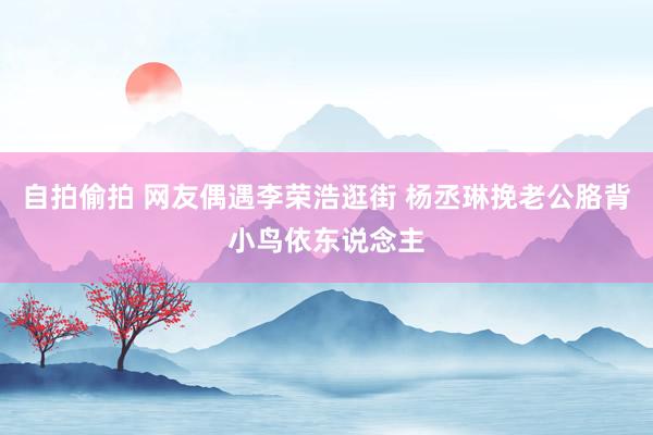 自拍偷拍 网友偶遇李荣浩逛街 杨丞琳挽老公胳背小鸟依东说念主