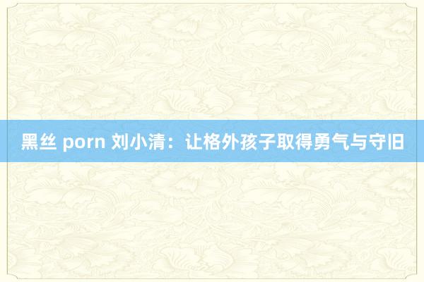 黑丝 porn 刘小清：让格外孩子取得勇气与守旧