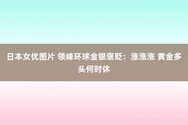 日本女优图片 领峰环球金银褒贬：涨涨涨 黄金多头何时休