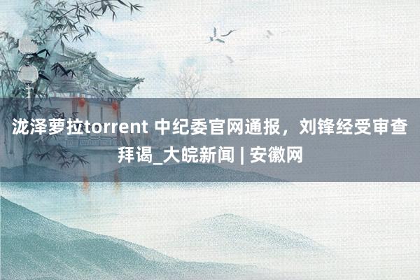 泷泽萝拉torrent 中纪委官网通报，刘锋经受审查拜谒_大皖新闻 | 安徽网