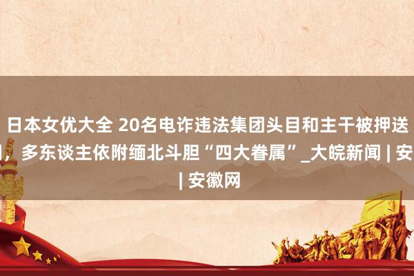 日本女优大全 20名电诈违法集团头目和主干被押送归国，多东谈主依附缅北斗胆“四大眷属”_大皖新闻 | 安徽网