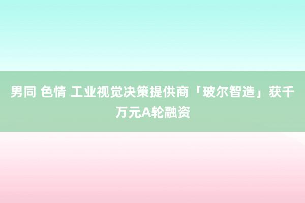 男同 色情 工业视觉决策提供商「玻尔智造」获千万元A轮融资