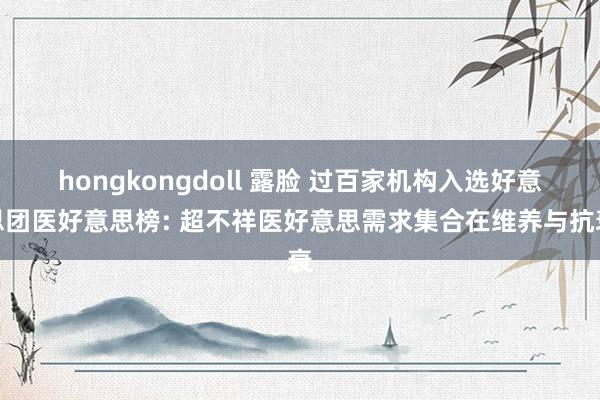 hongkongdoll 露脸 过百家机构入选好意思团医好意思榜: 超不祥医好意思需求集合在维养与抗衰