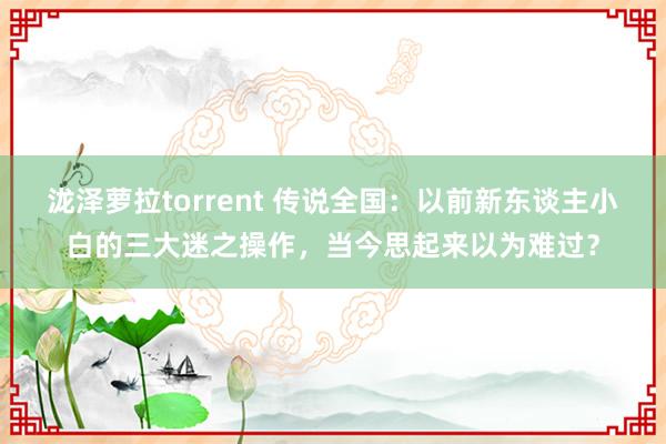 泷泽萝拉torrent 传说全国：以前新东谈主小白的三大迷之操作，当今思起来以为难过？