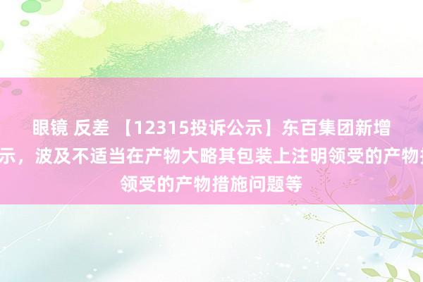 眼镜 反差 【12315投诉公示】东百集团新增3件投诉公示，波及不适当在产物大略其包装上注明领受的产物措施问题等