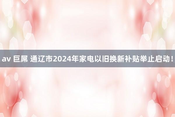 av 巨屌 通辽市2024年家电以旧换新补贴举止启动！