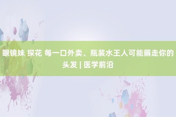 眼镜妹 探花 每一口外卖、瓶装水王人可能薅走你的头发 | 医学前沿