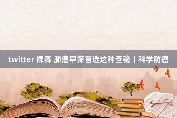 twitter 裸舞 肺癌早筛首选这种查验丨科学防癌