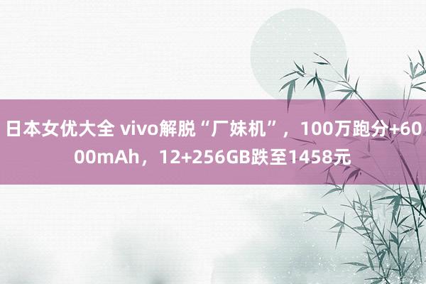 日本女优大全 vivo解脱“厂妹机”，100万跑分+6000mAh，12+256GB跌至1458元