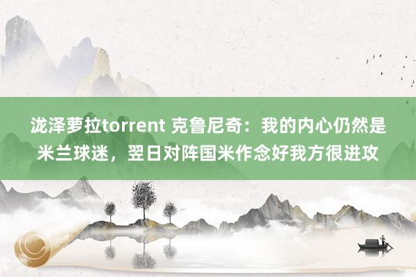 泷泽萝拉torrent 克鲁尼奇：我的内心仍然是米兰球迷，翌日对阵国米作念好我方很进攻