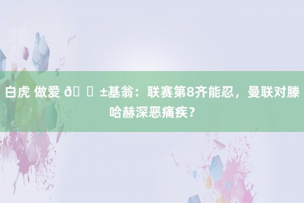 白虎 做爱 🎱基翁：联赛第8齐能忍，曼联对滕哈赫深恶痛疾？